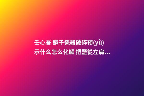 壬心吾 鏡子瓷器破碎預(yù)示什么怎么化解 把鹽從左肩扔向身后